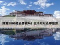 預算5000能去西藏嗎？五千可以去哪旅游