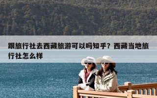 跟旅行社去西藏旅游可以嗎知乎？西藏當地旅行社怎么樣