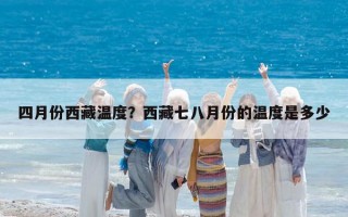 四月份西藏溫度？西藏七八月份的溫度是多少