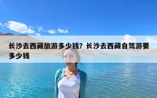 長(zhǎng)沙去西藏旅游多少錢？長(zhǎng)沙去西藏自駕游要多少錢