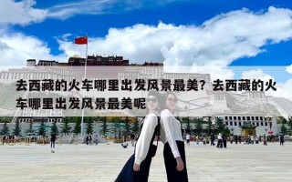 去西藏的火車哪里出發風景最美？去西藏的火車哪里出發風景最美呢