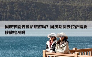 國(guó)慶節(jié)能去拉薩旅游嗎？國(guó)慶期間去拉薩需要核酸檢測(cè)嗎