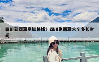 四川到西藏高鐵路線？四川到西藏火車多長時間