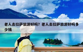 老人去拉薩旅游好嗎？老人去拉薩旅游好嗎多少錢