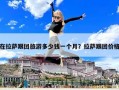 在拉薩跟團旅游多少錢一個月？拉薩跟團價格