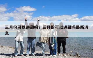 三月份可以進藏嗎？三月份可以進藏嗎最新消息