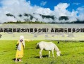 去西藏旅游大約要多少錢？去西藏玩要多少錢?