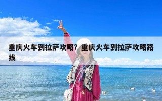 重慶火車到拉薩攻略？重慶火車到拉薩攻略路線