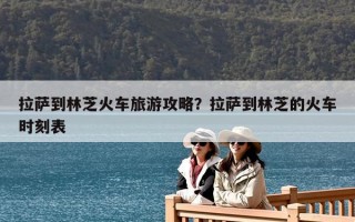 拉薩到林芝火車旅游攻略？拉薩到林芝的火車時刻表