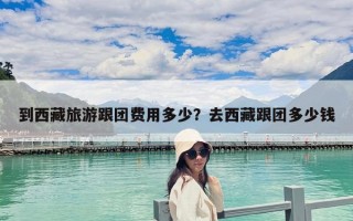 到西藏旅游跟團(tuán)費用多少？去西藏跟團(tuán)多少錢