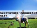 西藏旅游列車專線費用？西藏旅游列車專線費用多少錢