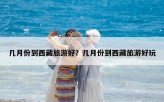 幾月份到西藏旅游好？幾月份到西藏旅游好玩