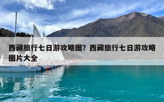 西藏旅行七日游攻略圖？西藏旅行七日游攻略圖片大全