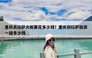 重慶去拉薩大概要花多少錢？重慶到拉薩旅游一趟多少錢