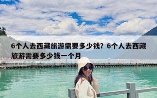 6個人去西藏旅游需要多少錢？6個人去西藏旅游需要多少錢一個月