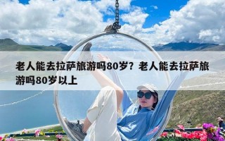 老人能去拉薩旅游嗎80歲？老人能去拉薩旅游嗎80歲以上