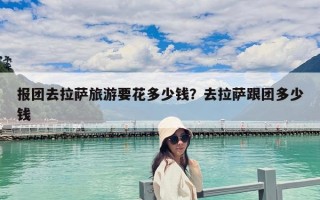 報團去拉薩旅游要花多少錢？去拉薩跟團多少錢