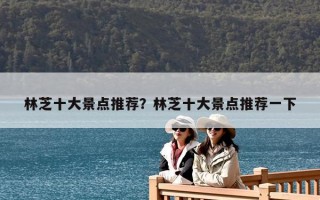 林芝十大景點推薦？林芝十大景點推薦一下