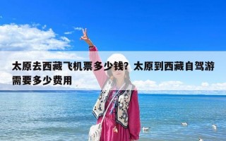 太原去西藏飛機(jī)票多少錢？太原到西藏自駕游需要多少費(fèi)用