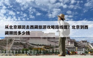 從北京跟團去西藏旅游攻略路線圖？北京到西藏跟團多少錢