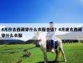4月份去西藏穿什么衣服合適？4月底去西藏穿什么衣服