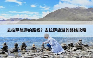 去拉薩旅游的路線？去拉薩旅游的路線攻略
