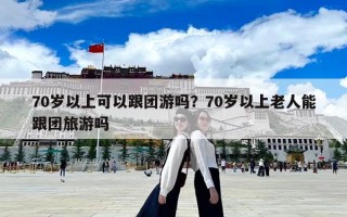 70歲以上可以跟團游嗎？70歲以上老人能跟團旅游嗎