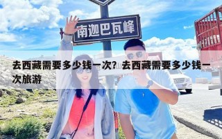 去西藏需要多少錢一次？去西藏需要多少錢一次旅游