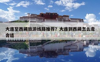 大連至西藏旅游線路推薦？大連到西藏怎么走合適