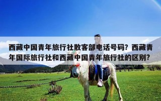 西藏中國青年旅行社散客部電話號碼？西藏青年國際旅行社和西藏中國青年旅行社的區(qū)別?