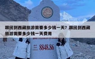 跟團到西藏旅游需要多少錢一天？跟團到西藏旅游需要多少錢一天費用