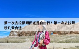 第一次去拉薩跟團還是自由行？第一次去拉薩玩幾天合適