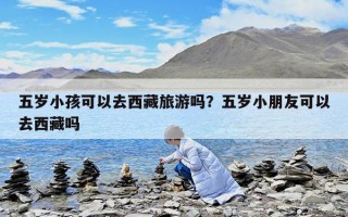 五歲小孩可以去西藏旅游嗎？五歲小朋友可以去西藏嗎