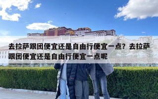 去拉薩跟團(tuán)便宜還是自由行便宜一點(diǎn)？去拉薩跟團(tuán)便宜還是自由行便宜一點(diǎn)呢