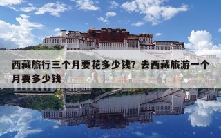 西藏旅行三個月要花多少錢？去西藏旅游一個月要多少錢