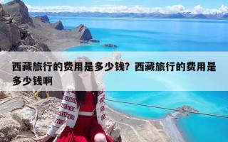 西藏旅行的費(fèi)用是多少錢(qián)？西藏旅行的費(fèi)用是多少錢(qián)啊