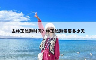 去林芝旅游時間？林芝旅游需要多少天