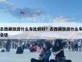 去西藏旅游什么車比較好？去西藏旅游什么車合適
