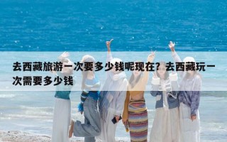 去西藏旅游一次要多少錢呢現在？去西藏玩一次需要多少錢