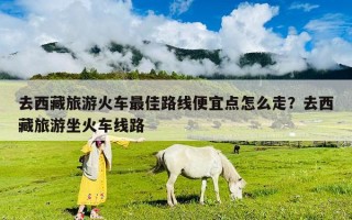 去西藏旅游火車最佳路線便宜點怎么走？去西藏旅游坐火車線路