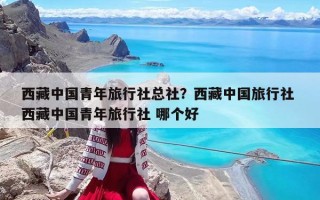 西藏中國青年旅行社總社？西藏中國旅行社 西藏中國青年旅行社 哪個好