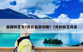西藏林芝市7月份旅游攻略？7月的林芝風(fēng)景
