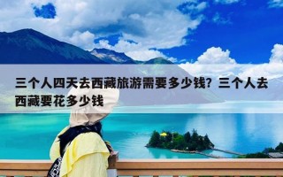 三個(gè)人四天去西藏旅游需要多少錢？三個(gè)人去西藏要花多少錢