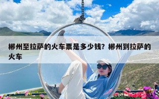 郴州至拉薩的火車票是多少錢？郴州到拉薩的火車