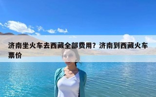 濟(jì)南坐火車去西藏全部費(fèi)用？濟(jì)南到西藏火車票價(jià)