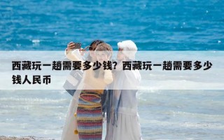 西藏玩一趟需要多少錢？西藏玩一趟需要多少錢人民幣
