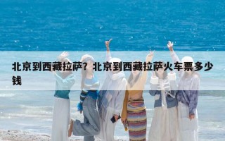 北京到西藏拉薩？北京到西藏拉薩火車票多少錢