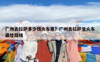 廣州去拉薩多少錢火車票？廣州去拉薩坐火車最佳路線