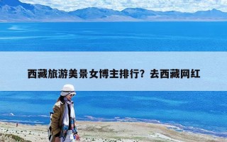 西藏旅游美景女博主排行？去西藏網(wǎng)紅