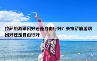 拉薩旅游跟團(tuán)好還是自由行好？去拉薩旅游跟團(tuán)好還是自由行好